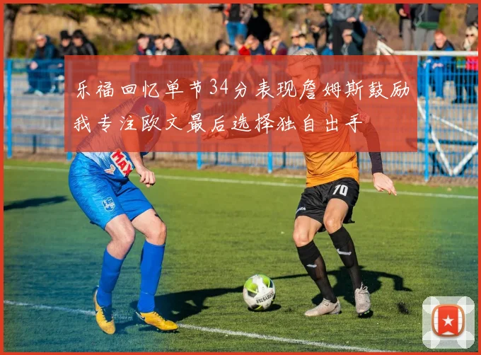乐福回忆单节34分表现詹姆斯鼓励我专注欧文最后选择独自出手