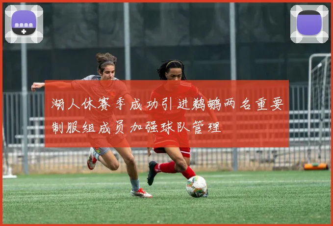 湖人休赛季成功引进鹈鹕两名重要制服组成员加强球队管理