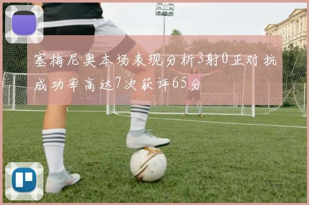 塞梅尼奥本场表现分析3射0正对抗成功率高达7次获评65分