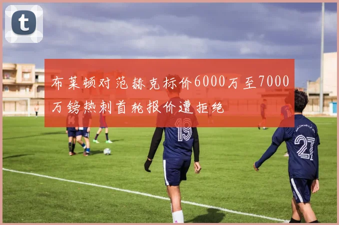 布莱顿对范赫克标价6000万至7000万镑热刺首轮报价遭拒绝
