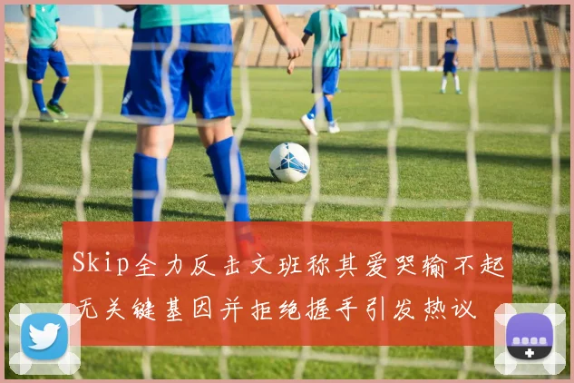 Skip全力反击文班称其爱哭输不起无关键基因并拒绝握手引发热议
