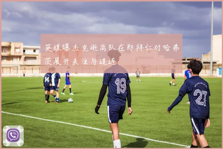 英媒曝杰克逊离队在即拜仁对哈弗茨展开关注与追逐