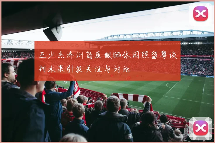 王少杰济州岛度假晒休闲照留粤谈判未果引发关注与讨论