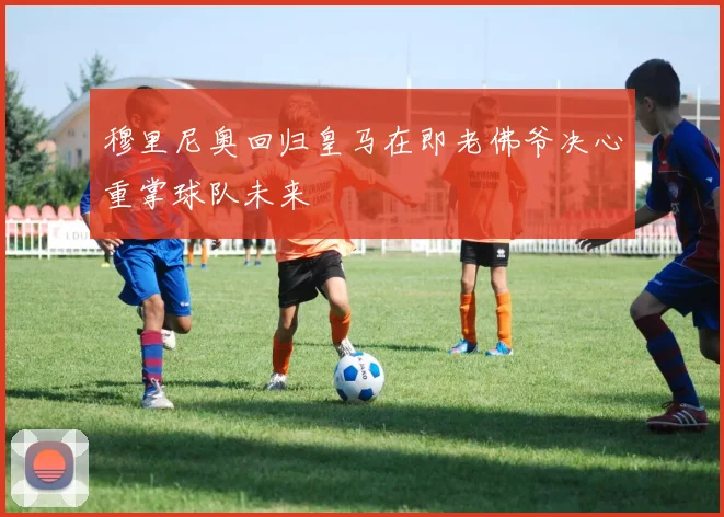 穆里尼奥回归皇马在即老佛爷决心重掌球队未来
