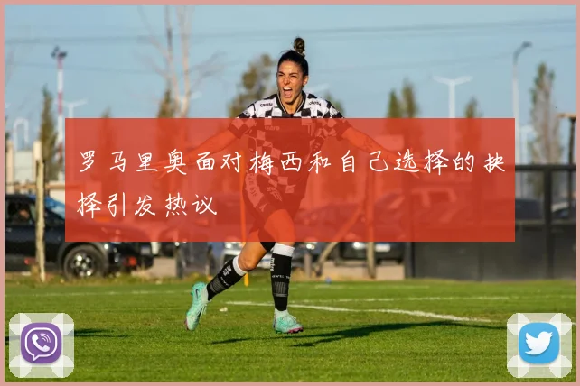 罗马里奥面对梅西和自己选择的抉择引发热议