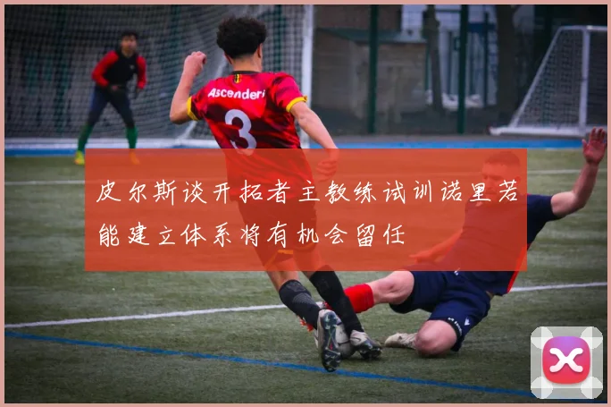 皮尔斯谈开拓者主教练试训诺里若能建立体系将有机会留任
