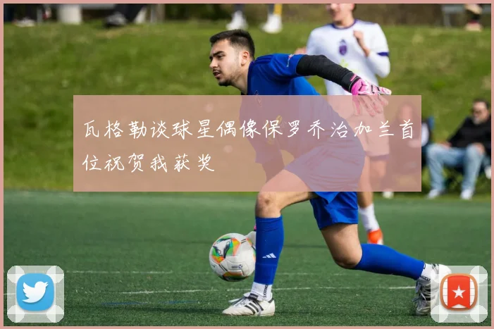 瓦格勒谈球星偶像保罗乔治加兰首位祝贺我获奖