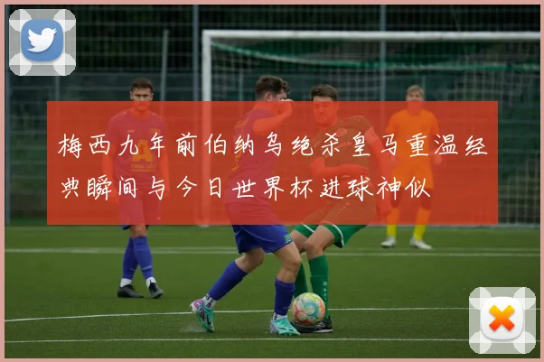 梅西九年前伯纳乌绝杀皇马重温经典瞬间与今日世界杯进球神似