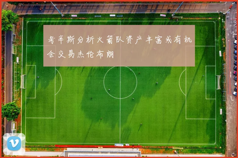 考辛斯分析火箭队资产丰富或有机会交易杰伦布朗