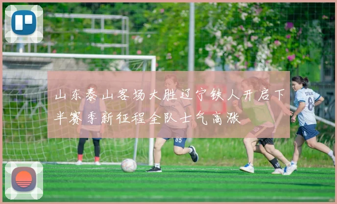 山东泰山客场大胜辽宁铁人开启下半赛季新征程全队士气高涨