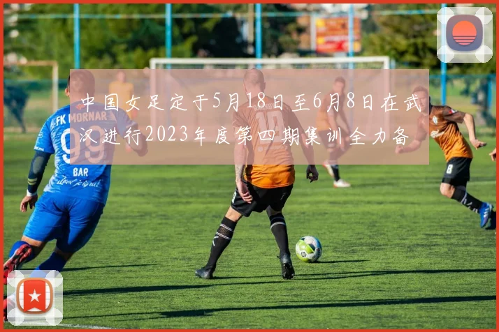 中国女足定于5月18日至6月8日在武汉进行2023年度第四期集训全力备战国际赛事